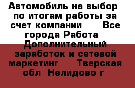 Автомобиль на выбор -по итогам работы за счет компании!!! - Все города Работа » Дополнительный заработок и сетевой маркетинг   . Тверская обл.,Нелидово г.